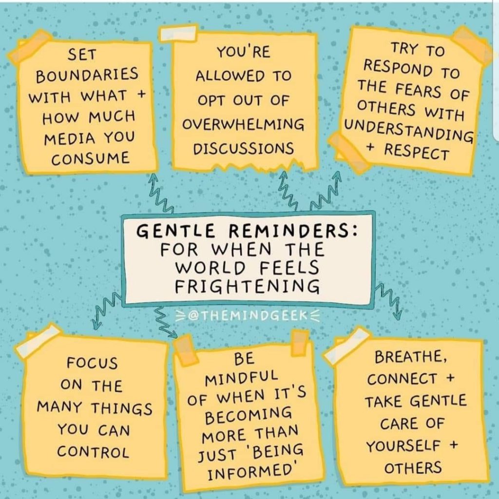 Gentle Reminders for when the world feels frightening. Set Boundries with what and how much media you consume. You're allowed to opt our of overwhelming discussions. Try to respond to the fears of others with understanding and respect. Focus on the many things you can control. Be mindful of when it's becoming more than just "being informed." Breathe, connect and take gentle care of yourself and others. 