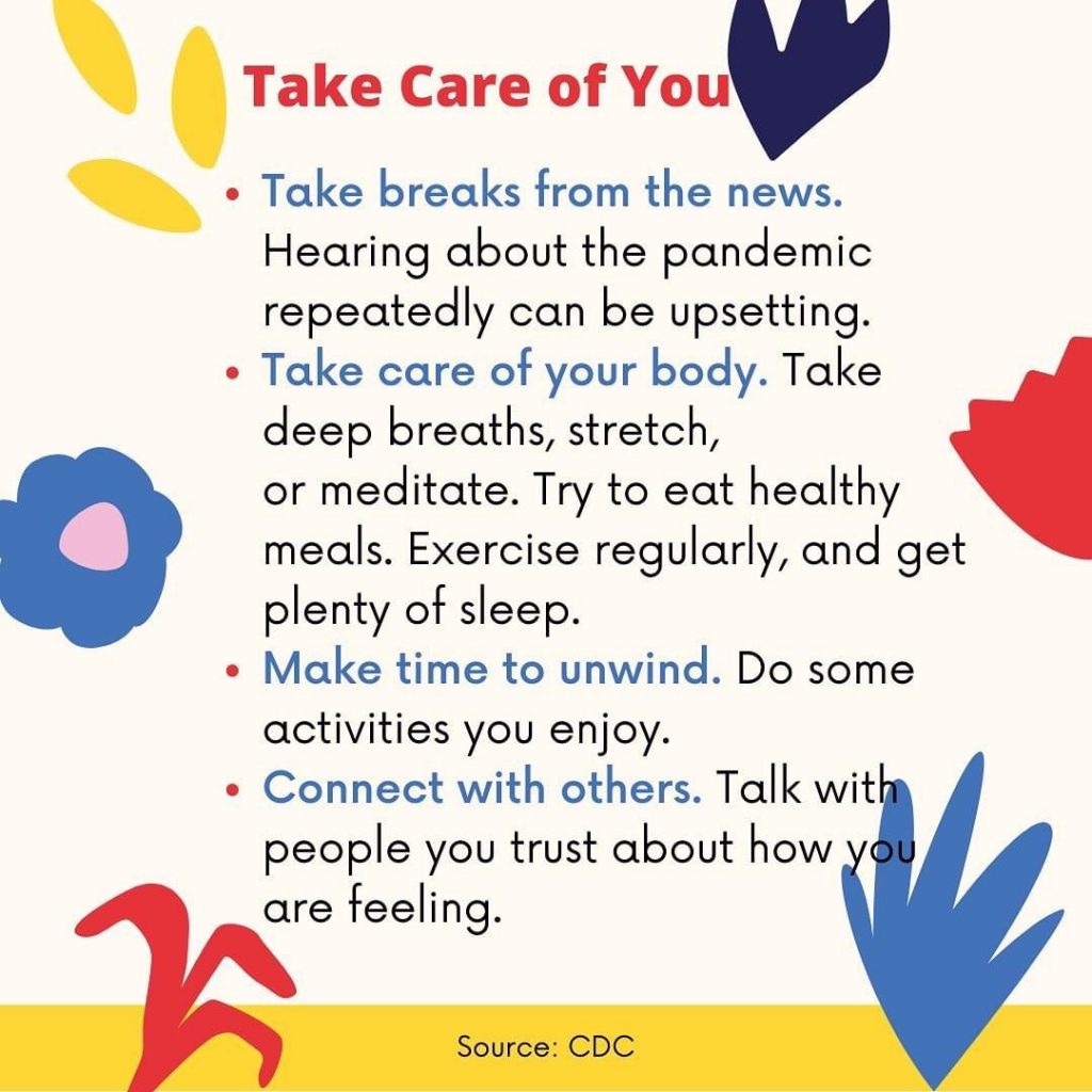 Take care of you. Take breaks from the news. Hearing about the pandemic repeatedly can be upsetting. Take care of your body. Take deep breaths, stretch, or meditate. Try to eat healthy meals. Exercise regularly and get plenty of sleep. Make time to unwind. Do some activities you enjoy. Connect with others. Talk with people you trust about how you are feeling. 