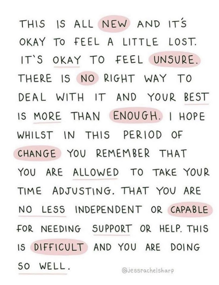 Graphic: This is all new and it's okay to feel a little lost. It's okay to feel unsure. There is no right way to deal with it and your best is more than enough. I hope whilst in this period of change you remember that you are allowed to take your time adjusting. That you are no less independent or capable for needing support or help. This is difficult and you are doing so well.