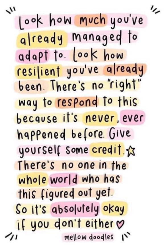 Look how much you've already managed to adapt to. Look how resilient you've already been. There's no "right" way to respond to this because it's never, ever happended before. Give yourself some credit. There's no on in the whole world who has this figured out yet. So it's absolutely okay if you don't either.