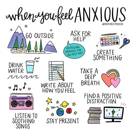 When you feel anxious: go outside, ask for help, drink water, write about how you feel, take a deep breath, listen to soothing songs, stay present, find a positive distraction. 